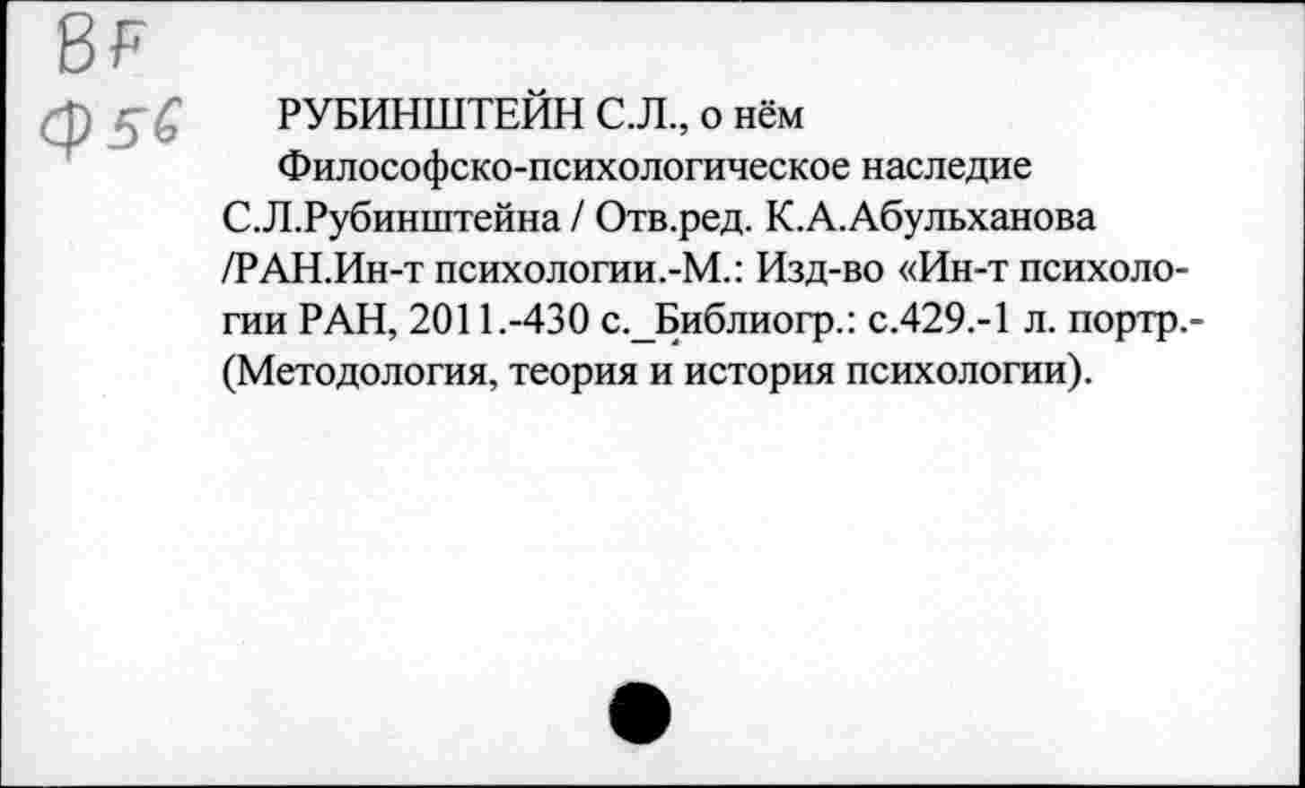 ﻿в?
Ср5б
РУБИНШТЕЙН С.Л., о нём
Философско-психологическое наследие С.Л.Рубинштейна / Отв.ред. К.А.Абульханова /РАН.Ин-т психологии.-М.: Изд-во «Ин-т психологии РАН, 2011.-430 с._Библиогр.: С.429.-1 л. портр.-(Методология, теория и история психологии).